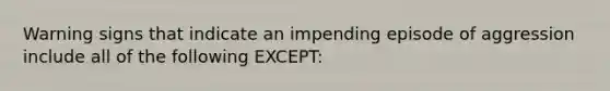 Warning signs that indicate an impending episode of aggression include all of the following EXCEPT: