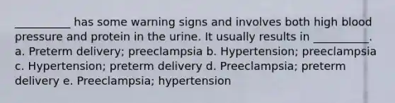 __________ has some warning signs and involves both high blood pressure and protein in the urine. It usually results in __________. a. Preterm delivery; preeclampsia b. Hypertension; preeclampsia c. Hypertension; preterm delivery d. Preeclampsia; preterm delivery e. Preeclampsia; hypertension