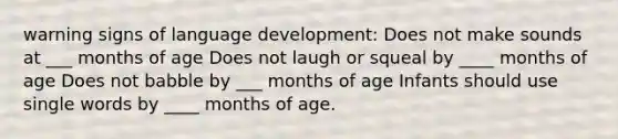 warning signs of language development: Does not make sounds at ___ months of age Does not laugh or squeal by ____ months of age Does not babble by ___ months of age Infants should use single words by ____ months of age.