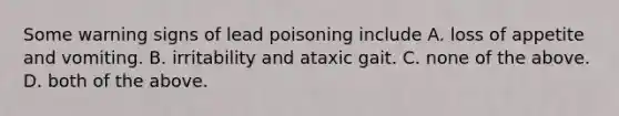 Some warning signs of lead poisoning include A. loss of appetite and vomiting. B. irritability and ataxic gait. C. none of the above. D. both of the above.