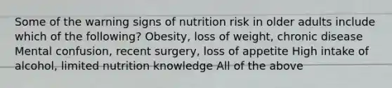 Some of the warning signs of nutrition risk in older adults include which of the following? Obesity, loss of weight, chronic disease Mental confusion, recent surgery, loss of appetite High intake of alcohol, limited nutrition knowledge All of the above