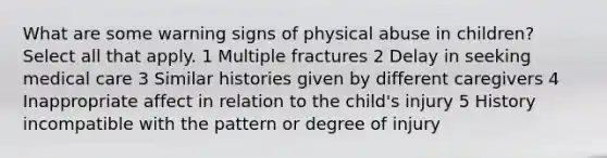 What are some warning signs of physical abuse in children? Select all that apply. 1 Multiple fractures 2 Delay in seeking medical care 3 Similar histories given by different caregivers 4 Inappropriate affect in relation to the child's injury 5 History incompatible with the pattern or degree of injury