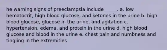 he warning signs of preeclampsia include _____. a. low hematocrit, high blood glucose, and ketones in the urine b. high blood glucose, glucose in the urine, and agitation c. hypertension, edema, and protein in the urine d. high blood glucose and blood in the urine e. chest pain and numbness and tingling in the extremities