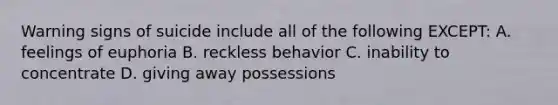 Warning signs of suicide include all of the following EXCEPT: A. feelings of euphoria B. reckless behavior C. inability to concentrate D. giving away possessions