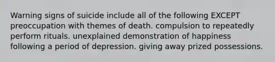 Warning signs of suicide include all of the following EXCEPT preoccupation with themes of death. compulsion to repeatedly perform rituals. unexplained demonstration of happiness following a period of depression. giving away prized possessions.