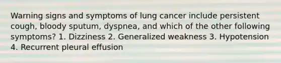 Warning signs and symptoms of lung cancer include persistent cough, bloody sputum, dyspnea, and which of the other following symptoms? 1. Dizziness 2. Generalized weakness 3. Hypotension 4. Recurrent pleural effusion