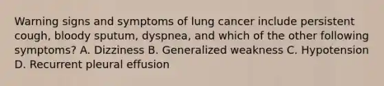 Warning signs and symptoms of lung cancer include persistent cough, bloody sputum, dyspnea, and which of the other following symptoms? A. Dizziness B. Generalized weakness C. Hypotension D. Recurrent pleural effusion