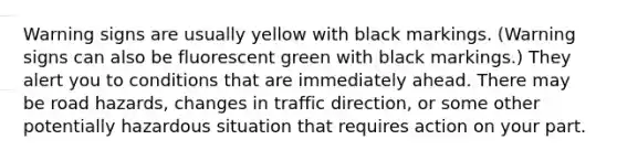 Warning signs are usually yellow with black markings. (Warning signs can also be fluorescent green with black markings.) They alert you to conditions that are immediately ahead. There may be road hazards, changes in traffic direction, or some other potentially hazardous situation that requires action on your part.