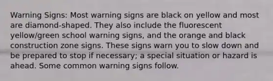 Warning Signs: Most warning signs are black on yellow and most are diamond-shaped. They also include the fluorescent yellow/green school warning signs, and the orange and black construction zone signs. These signs warn you to slow down and be prepared to stop if necessary; a special situation or hazard is ahead. Some common warning signs follow.