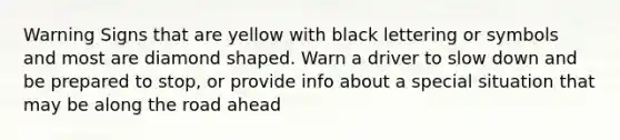 Warning Signs that are yellow with black lettering or symbols and most are diamond shaped. Warn a driver to slow down and be prepared to stop, or provide info about a special situation that may be along the road ahead