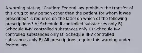 A warning stating "Caution: Federal law prohibits the transfer of this drug to any person other than the patient for whom it was prescribed" is required on the label on which of the following prescriptions? A) Schedule II controlled substances only B) Schedule II-IV controlled substances only C) Schedule II-V controlled substances only D) Schedule III-V controlled substances only E) All prescriptions require this warning under federal law