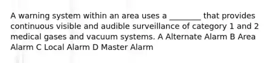 A warning system within an area uses a ________ that provides continuous visible and audible surveillance of category 1 and 2 medical gases and vacuum systems. A Alternate Alarm B Area Alarm C Local Alarm D Master Alarm