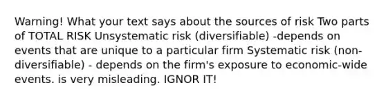 Warning! What your text says about the sources of risk Two parts of TOTAL RISK Unsystematic risk (diversifiable) -depends on events that are unique to a particular firm Systematic risk (non-diversifiable) - depends on the firm's exposure to economic-wide events. is very misleading. IGNOR IT!