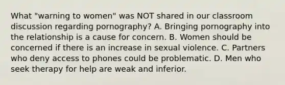 What "warning to women" was NOT shared in our classroom discussion regarding pornography? A. Bringing pornography into the relationship is a cause for concern. B. Women should be concerned if there is an increase in sexual violence. C. Partners who deny access to phones could be problematic. D. Men who seek therapy for help are weak and inferior.