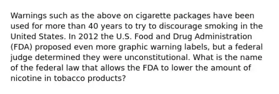 Warnings such as the above on cigarette packages have been used for more than 40 years to try to discourage smoking in the United States. In 2012 the U.S. Food and Drug Administration (FDA) proposed even more graphic warning labels, but a federal judge determined they were unconstitutional. What is the name of the federal law that allows the FDA to lower the amount of nicotine in tobacco products?