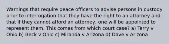 Warnings that require peace officers to advise persons in custody prior to interrogation that they have the right to an attorney and that if they cannot afford an attorney, one will be appointed to represent them. This comes from which court case? a) Terry v Ohio b) Beck v Ohio c) Miranda v Arizona d) Dave v Arizona