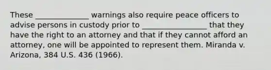 These ______________ warnings also require peace officers to advise persons in custody prior to _________________ that they have the right to an attorney and that if they cannot afford an attorney, one will be appointed to represent them. Miranda v. Arizona, 384 U.S. 436 (1966).