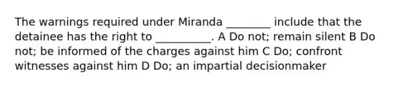 The warnings required under Miranda ________ include that the detainee has the right to __________. A Do not; remain silent B Do not; be informed of the charges against him C Do; confront witnesses against him D Do; an impartial decisionmaker