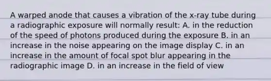 A warped anode that causes a vibration of the x-ray tube during a radiographic exposure will normally result: A. in the reduction of the speed of photons produced during the exposure B. in an increase in the noise appearing on the image display C. in an increase in the amount of focal spot blur appearing in the radiographic image D. in an increase in the field of view