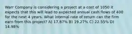 Warr Company is considering a project at a cost of 1050 it expects that this will lead to axpected annual cash flows of 400 for the next 4 years. What internal rate of return can the firm earn from this project? A) 17.87% B) 19.27% C) 22.55% D) 14.98%