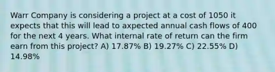 Warr Company is considering a project at a cost of 1050 it expects that this will lead to axpected annual cash flows of 400 for the next 4 years. What internal rate of return can the firm earn from this project? A) 17.87% B) 19.27% C) 22.55% D) 14.98%