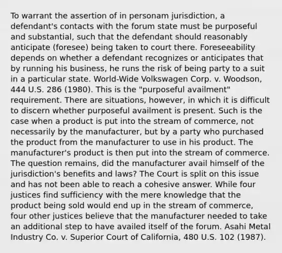 To warrant the assertion of in personam jurisdiction, a defendant's contacts with the forum state must be purposeful and substantial, such that the defendant should reasonably anticipate (foresee) being taken to court there. Foreseeability depends on whether a defendant recognizes or anticipates that by running his business, he runs the risk of being party to a suit in a particular state. World-Wide Volkswagen Corp. v. Woodson, 444 U.S. 286 (1980). This is the "purposeful availment" requirement. There are situations, however, in which it is difficult to discern whether purposeful availment is present. Such is the case when a product is put into the stream of commerce, not necessarily by the manufacturer, but by a party who purchased the product from the manufacturer to use in his product. The manufacturer's product is then put into the stream of commerce. The question remains, did the manufacturer avail himself of the jurisdiction's benefits and laws? The Court is split on this issue and has not been able to reach a cohesive answer. While four justices find sufficiency with the mere knowledge that the product being sold would end up in the stream of commerce, four other justices believe that the manufacturer needed to take an additional step to have availed itself of the forum. Asahi Metal Industry Co. v. Superior Court of California, 480 U.S. 102 (1987).