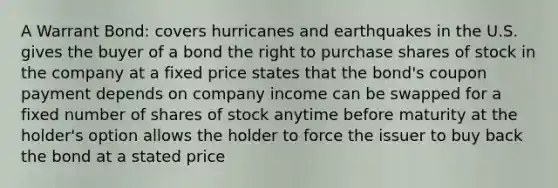 A Warrant Bond: covers hurricanes and earthquakes in the U.S. gives the buyer of a bond the right to purchase shares of stock in the company at a fixed price states that the bond's coupon payment depends on company income can be swapped for a fixed number of shares of stock anytime before maturity at the holder's option allows the holder to force the issuer to buy back the bond at a stated price