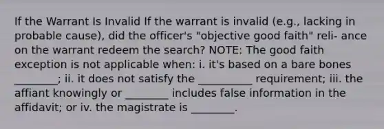 If the Warrant Is Invalid If the warrant is invalid (e.g., lacking in probable cause), did the officer's "objective good faith" reli- ance on the warrant redeem the search? NOTE: The good faith exception is not applicable when: i. it's based on a bare bones ________; ii. it does not satisfy the __________ requirement; iii. the affiant knowingly or ________ includes false information in the affidavit; or iv. the magistrate is ________.