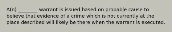 A(n) ________ warrant is issued based on probable cause to believe that evidence of a crime which is not currently at the place described will likely be there when the warrant is executed.