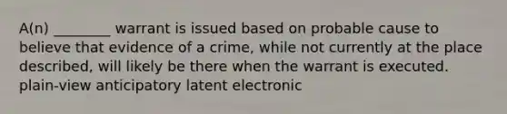 A(n) ________ warrant is issued based on probable cause to believe that evidence of a crime, while not currently at the place described, will likely be there when the warrant is executed. plain-view anticipatory latent electronic