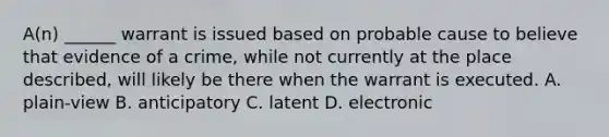 A(n) ______ warrant is issued based on probable cause to believe that evidence of a crime, while not currently at the place described, will likely be there when the warrant is executed. A. plain-view B. anticipatory C. latent D. electronic