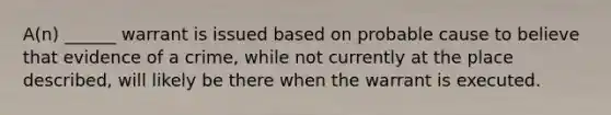 A(n) ______ warrant is issued based on probable cause to believe that evidence of a crime, while not currently at the place described, will likely be there when the warrant is executed.