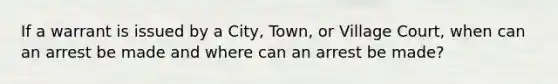 If a warrant is issued by a City, Town, or Village Court, when can an arrest be made and where can an arrest be made?