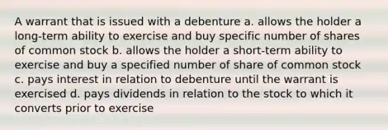 A warrant that is issued with a debenture a. allows the holder a long-term ability to exercise and buy specific number of shares of common stock b. allows the holder a short-term ability to exercise and buy a specified number of share of common stock c. pays interest in relation to debenture until the warrant is exercised d. pays dividends in relation to the stock to which it converts prior to exercise