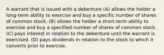 A warrant that is issued with a debenture (A) allows the holder a long-term ability to exercise and buy a specific number of shares of common stock. (B) allows the holder a short-term ability to exercise and buy a specified number of shares of common stock. (C) pays interest in relation to the debenture until the warrant is exercised. (D) pays dividends in relation to the stock to which it converts prior to exercise.