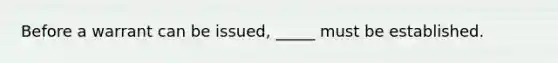 Before a warrant can be issued, _____ must be established.