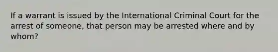 If a warrant is issued by the International Criminal Court for the arrest of someone, that person may be arrested where and by whom?