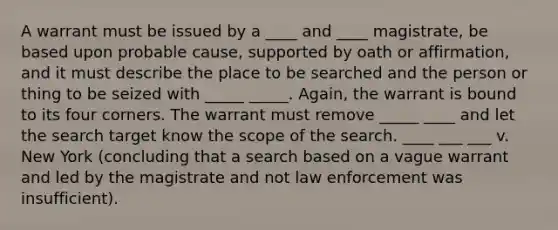 A warrant must be issued by a ____ and ____ magistrate, be based upon probable cause, supported by oath or affirmation, and it must describe the place to be searched and the person or thing to be seized with _____ _____. Again, the warrant is bound to its four corners. The warrant must remove _____ ____ and let the search target know the scope of the search. ____ ___ ___ v. New York (concluding that a search based on a vague warrant and led by the magistrate and not law enforcement was insufficient).