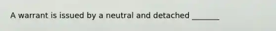 A warrant is issued by a neutral and detached _______