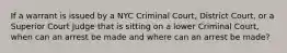 If a warrant is issued by a NYC Criminal Court, District Court, or a Superior Court Judge that is sitting on a lower Criminal Court, when can an arrest be made and where can an arrest be made?