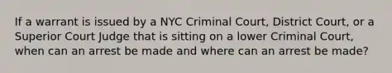 If a warrant is issued by a NYC Criminal Court, District Court, or a Superior Court Judge that is sitting on a lower Criminal Court, when can an arrest be made and where can an arrest be made?