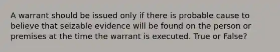 A warrant should be issued only if there is probable cause to believe that seizable evidence will be found on the person or premises at the time the warrant is executed. True or False?