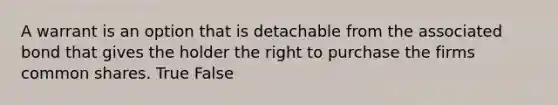 A warrant is an option that is detachable from the associated bond that gives the holder the right to purchase the firms common shares. True False