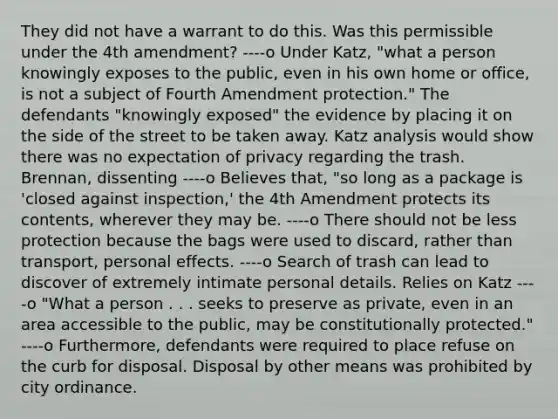 They did not have a warrant to do this. Was this permissible under the 4th amendment? ----o Under Katz, "what a person knowingly exposes to the public, even in his own home or office, is not a subject of Fourth Amendment protection." The defendants "knowingly exposed" the evidence by placing it on the side of the street to be taken away. Katz analysis would show there was no expectation of privacy regarding the trash. Brennan, dissenting ----o Believes that, "so long as a package is 'closed against inspection,' the 4th Amendment protects its contents, wherever they may be. ----o There should not be less protection because the bags were used to discard, rather than transport, personal effects. ----o Search of trash can lead to discover of extremely intimate personal details. Relies on Katz ----o "What a person . . . seeks to preserve as private, even in an area accessible to the public, may be constitutionally protected." ----o Furthermore, defendants were required to place refuse on the curb for disposal. Disposal by other means was prohibited by city ordinance.