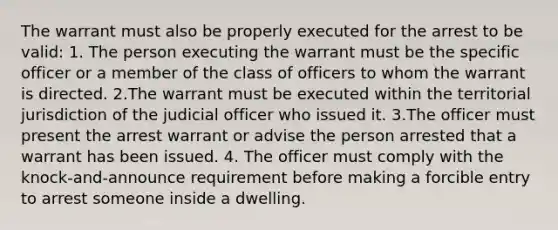 The warrant must also be properly executed for the arrest to be valid: 1. The person executing the warrant must be the specific officer or a member of the class of officers to whom the warrant is directed. 2.The warrant must be executed within the territorial jurisdiction of the judicial officer who issued it. 3.The officer must present the arrest warrant or advise the person arrested that a warrant has been issued. 4. The officer must comply with the knock-and-announce requirement before making a forcible entry to arrest someone inside a dwelling.