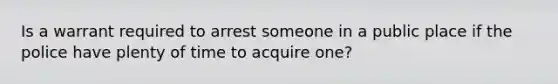 Is a warrant required to arrest someone in a public place if the police have plenty of time to acquire one?