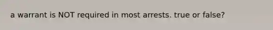 a warrant is NOT required in most arrests. true or false?