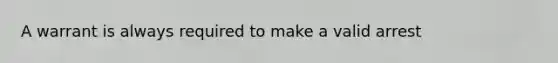 A warrant is always required to make a valid arrest