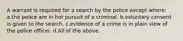 A warrant is required for a search by the police except where: a.the police are in hot pursuit of a criminal. b.voluntary consent is given to the search. c.evidence of a crime is in plain view of the police officer. d.All of the above.