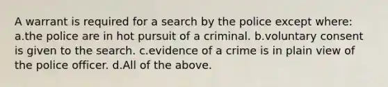 A warrant is required for a search by the police except where: a.the police are in hot pursuit of a criminal. b.voluntary consent is given to the search. c.evidence of a crime is in plain view of the police officer. d.All of the above.